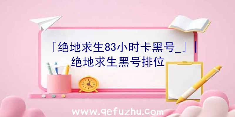 「绝地求生83小时卡黑号_」|绝地求生黑号排位